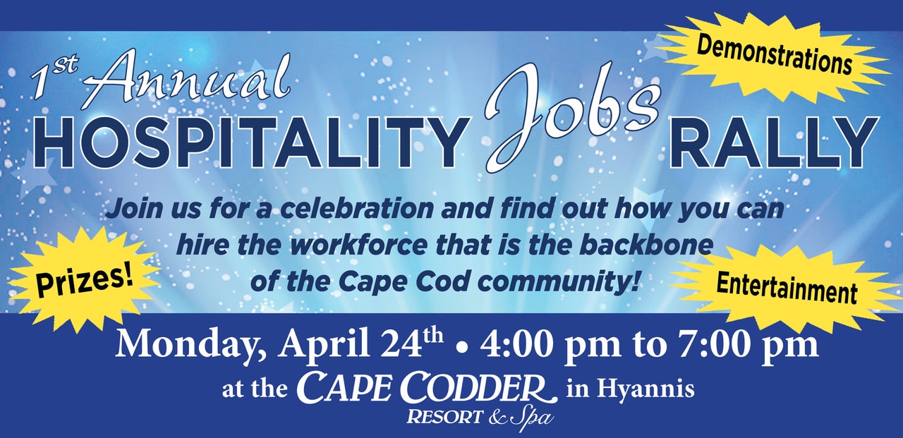 1st Annual Hospitality Jobs Rally. Join us for a celebration and find out how you can hire the workforce that is the backbone of the Cape Cod Community. Monday, April 24th, 4 - 7 pm at the Cape Codder, in Hyannis Resort and Spa.Demonstrations. Prizes, Entertainment.