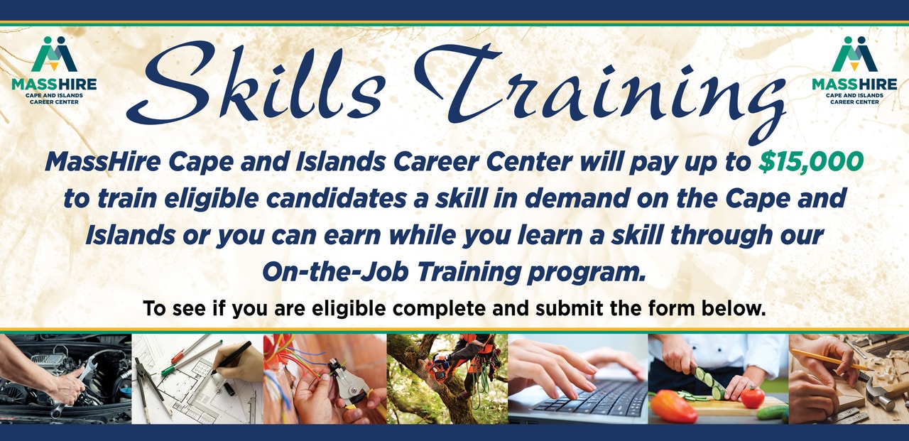 Skills Training. MassHire Cape and Islands Career Center will pay up to $15,000 to train eligible candidates a skill in demand on the Cape and Islands or you can earn while you learn a skill through our On-The-Job Training Program. Complete and submit the form below.